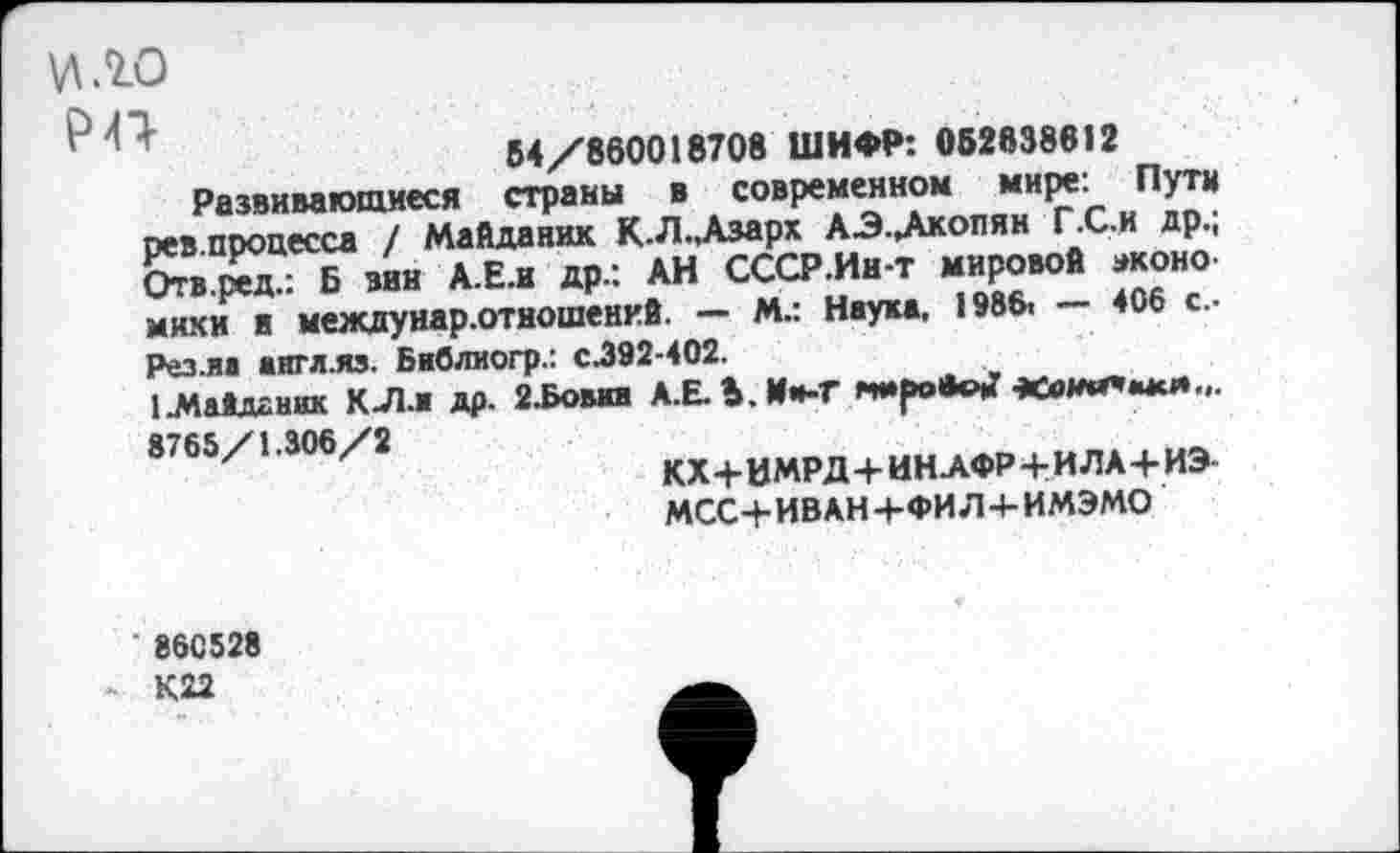 ﻿м.го
1	54/860018708 ШИФР: 052838612
Развивающиеся страны ■ современном мире: Пути рев процесса / Майданик К.Л.,Азарх АЭ.Дкопян Г.С.и др.; Отв.ред.: Б мн А.Е.и др.: АН СССР.Ин-т мировой моно мики и междунар.отношенкй. — М.: Наука. 1986. — 406 с.. Рез.иа англ.яз. Библиогр.: с.392-402.
1-МаАддник К-Л.ж др. 2.Бовга А.Е. Ь.Им-Г мировом’ ««млггмми... 8765/1.306/2
КХ+ИМРД+ИНАФР-4-ИЛА+ИЭ МСС+ИВАН+ФИЛ+ИМЭМО
86С528
К22